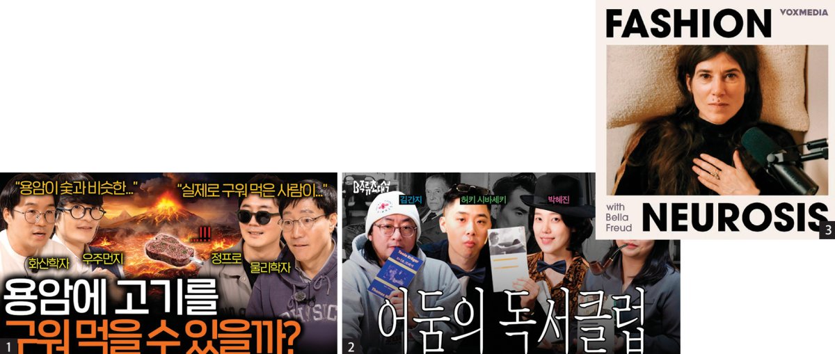 1 역사, 과학, 철학 등 전문 지식을 가공되지 않은 대화 형태의 비디오 팟캐스트로 풀어내는 유튜브 채널 ‘보다’. 2 취향 기반 소비를 다루며 지식을 힙한 문화로 정착시킨 토스의 ‘머니그라피. 3 패션계 거물들의 내면을 정신분석학적으로 탐구하는 팟캐스트 ‘패션 뉴로시스’.