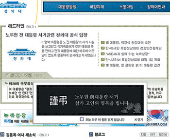 靑 홈피 “명복을 빕니다” 청와대는 23일 청와대 홈페이지 첫 화면에 노무현 전 대통령의 서거를 애도하는 팝업 창을 띄웠다. 검은색 바탕에 흰 글씨로 ‘근조’라는 글귀와 함께 노 전 대통령의 명복을 비는 내용이 담겨 있다. 인터넷 홈페이지 캡처