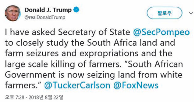 22일 도널드 트럼프 미국 대통령이 ‘마이크 폼페이오 미 국무장관에게 남아공의 토지 및 농장 몰수, 대규모 백인 농장주 살해에 
대해 면밀히 알아봐줄 것을 요청했다’는 내용의 글을 자신의 트위터 계정에 올렸다. 이 한마디 때문에 남아공 화폐 가치가 폭락하고,
 남아공 정부는 “거짓 정보에서 비롯된 오해”라며 긴급 진화에 나서야 했다. 도널드 트럼프 트위터 화면 캡처