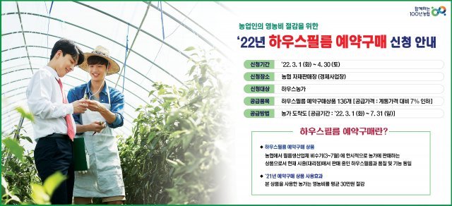 농협은 영농비 증가로 어려움을 겪고 있는 농가의 부담 완화를 위해 3월 1일부터 4월 30일까지 2개월 간 전국 지역·품목 농협 자재판매장(경제사업장)에서 하우스필름 예약구매 신청을 받는다. 농협 제공